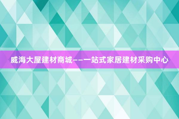 威海大屋建材商城——一站式家居建材采购中心