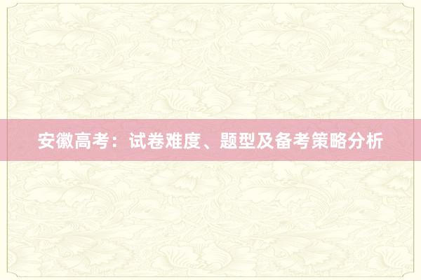 安徽高考：试卷难度、题型及备考策略分析