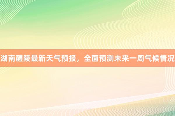 湖南醴陵最新天气预报，全面预测未来一周气候情况